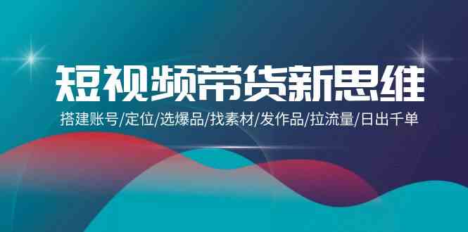 （9837期）短视频带货新思维：搭建账号/定位/选爆品/找素材/发作品/拉流量/日出千单-东升网创