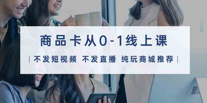 （9834期）商品卡从0-1线上课（不发短视频 不发直播 纯玩商城推荐）32节课-东升网创
