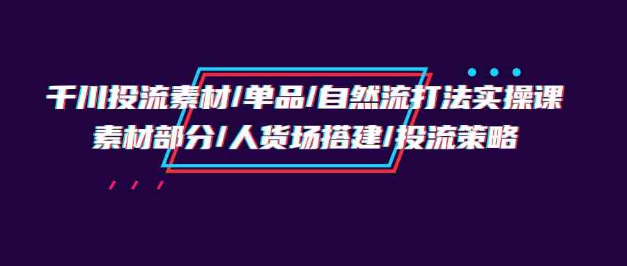 （9908期）千川投流素材/单品/自然流打法实操培训班，素材部分/人货场搭建/投流策略-东升网创