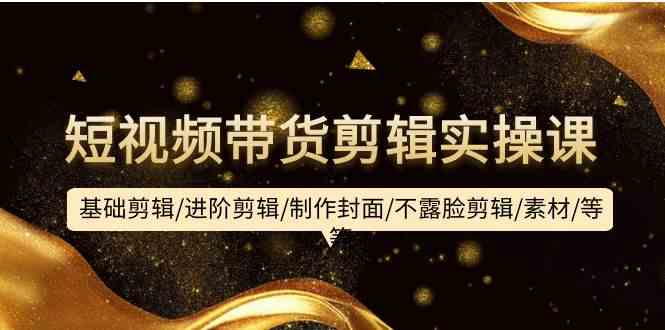 （9887期）短视频带货剪辑实操课：基础剪辑/进阶剪辑/制作封面/不露脸剪辑/素材/等等-东升网创