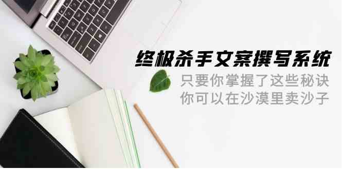 （9928期）终极 杀手文案-撰写系统 只要你掌握了这些秘诀 你可以在沙漠里卖沙子-42节-东升网创
