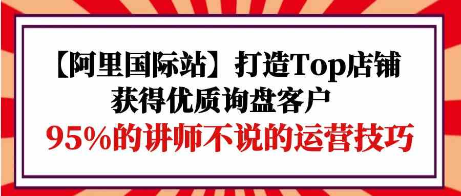 （9976期）【阿里国际站】打造Top店铺-获得优质询盘客户，95%的讲师不说的运营技巧-东升网创