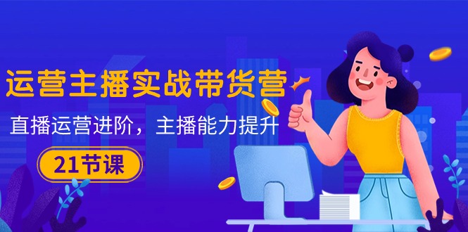 （10511期）运营主播·实战带货营：直播运营 进阶，主播 能力提升（21节课）-东升网创