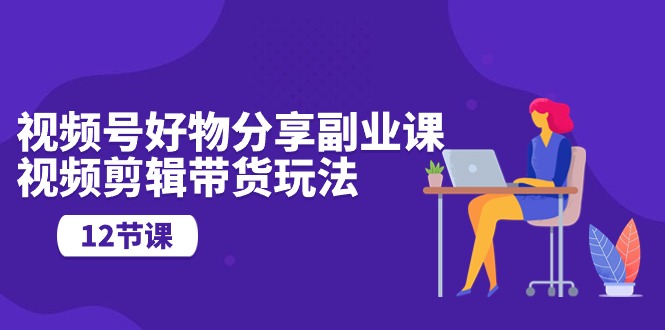 （10316期）视频号好物分享副业课，视频剪辑带货玩法（12节课）-东升网创