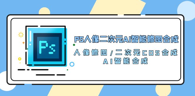 （10286期）PS人像二次元AI智能修图 合成 人像修图/二次元 COS合成/AI 智能合成/100节-东升网创
