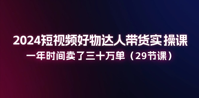 2024短视频好物达人带货实操课：一年时间卖了三十万单（29节课）-东升网创