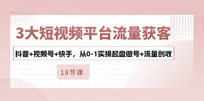 （10778期）3大短视频平台流量获客，抖音+视频号+快手，从0-1实操起盘做号+流量创收-东升网创