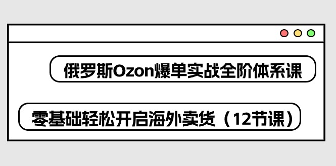 （10555期）俄罗斯 Ozon-爆单实战全阶体系课，零基础轻松开启海外卖货（12节课）-东升网创