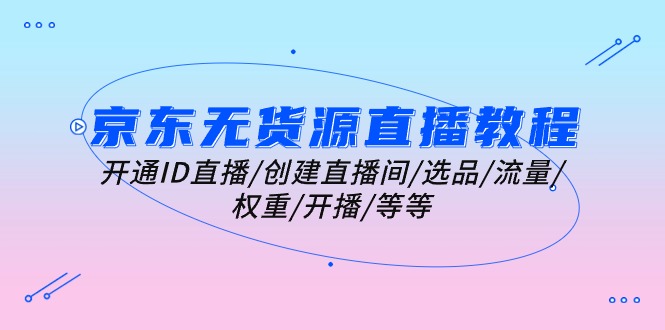 （10999期）京东无货源直播教程：开通ID直播/创建直播间/选品/流量/权重/开播/等等-东升网创