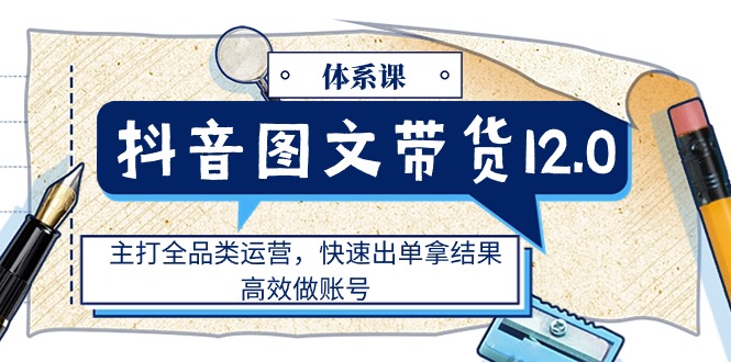 （11276期）抖音图文带货12.0体系课，主打全品类运营，快速出单拿结果，高效做账号-东升网创