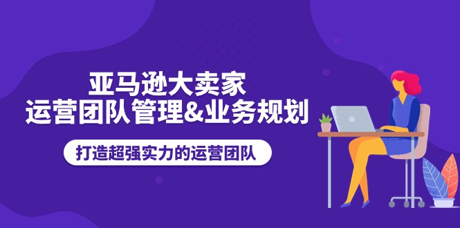 （11112期）亚马逊大卖家-运营团队管理&业务规划，打造超强实力的运营团队-东升网创