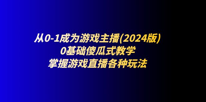 从0-1成为游戏主播(2024版)：0基础傻瓜式教学，掌握游戏直播各种玩法-东升网创