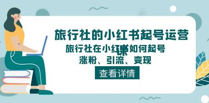 （11419期）旅行社的小红书起号运营课，旅行社在小红书如何起号、涨粉、引流、变现-东升网创