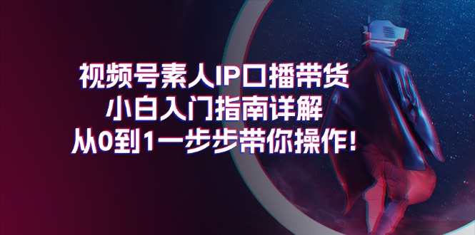 （11441期）视频号素人IP口播带货小白入门指南详解，从0到1一步步带你操作!-东升网创