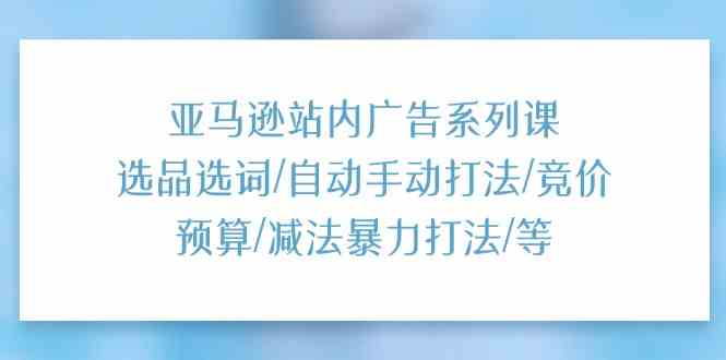 亚马逊站内广告系列课：选品选词/自动手动打法/竞价预算/减法暴力打法/等-东升网创