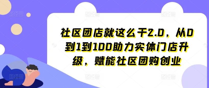 社区团店就这么干2.0，从0到1到100助力实体门店升级，赋能社区团购创业-东升网创