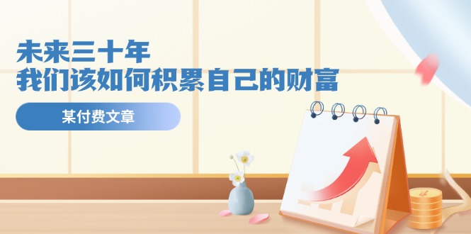 （11480期）某公众号付费文《未来三十年，我们该如何积累自己的财富》-东升网创