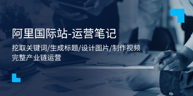 （11508期）阿里国际站-运营笔记：挖取关键词/生成标题/设计图片/制作视频/56节课-东升网创