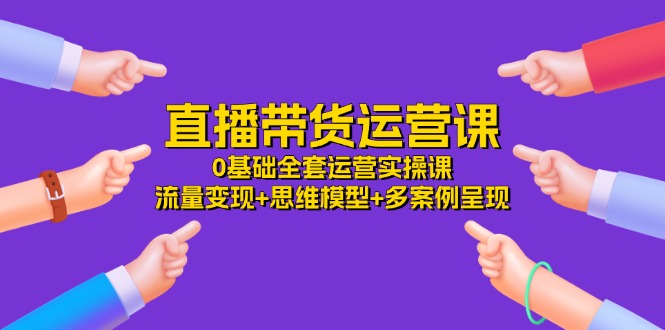 直播带货运营课，0基础全套运营实操 流量变现+思维模型+多案例呈现（34节）-东升网创