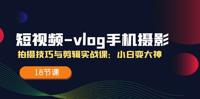 短视频vlog手机摄影拍摄技巧与剪辑实战课，小白变大神（18节课）-东升网创