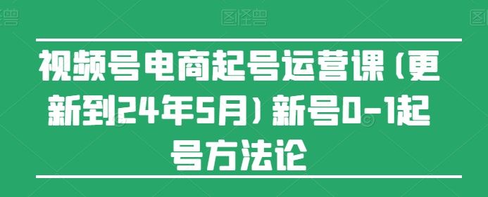 视频号电商起号运营课(更新24年7月)新号0-1起号方法论-东升网创