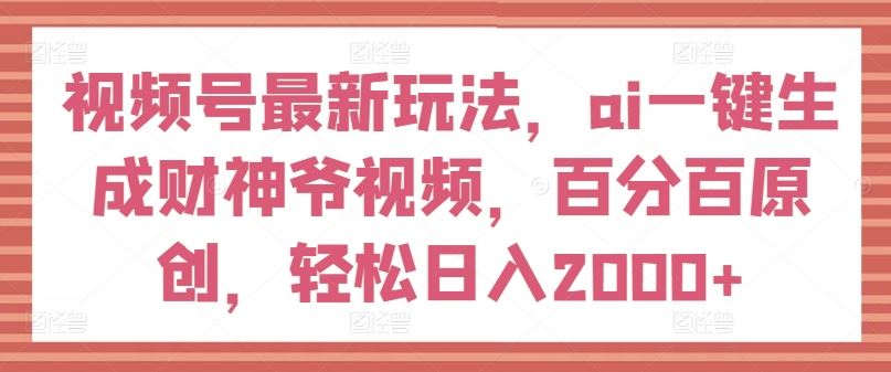 视频号最新玩法，ai一键生成财神爷视频，百分百原创，轻松日入2000+【揭秘】-东升网创