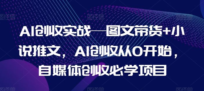 AI创收实战—图文带货+小说推文，AI创收从0开始，自媒体创收必学项目-东升网创
