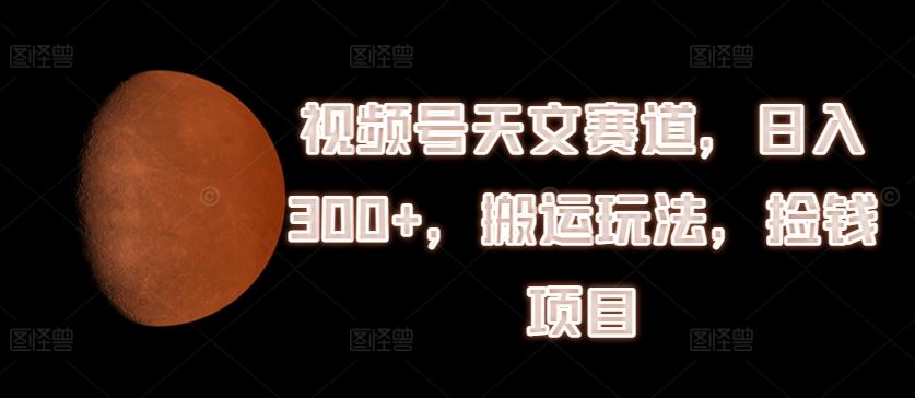 视频号天文赛道，日入300+，搬运玩法，捡钱项目【揭秘】-东升网创