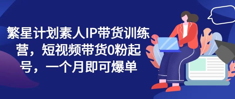 繁星计划素人IP带货训练营，短视频带货0粉起号，一个月即可爆单-东升网创