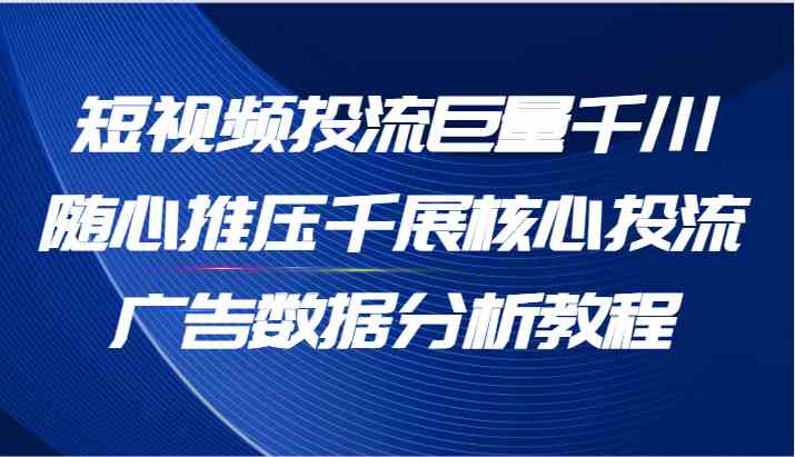 短视频投流巨量千川随心推压千展核心投流广告数据分析教程（65节）-东升网创