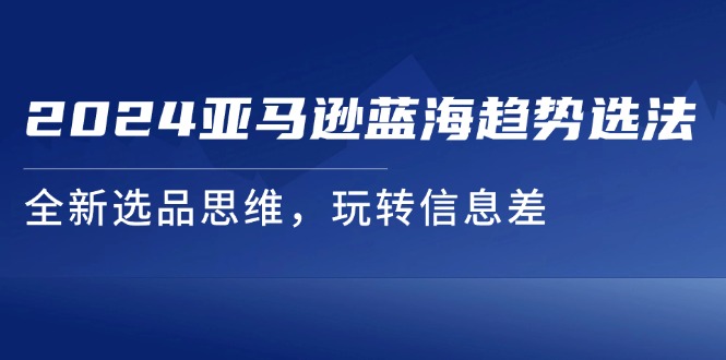 （11703期）2024亚马逊蓝海趋势选法，全新选品思维，玩转信息差-东升网创