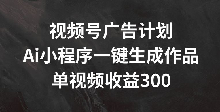 视频号广告计划，AI小程序一键生成作品， 单视频收益300+【揭秘】-东升网创