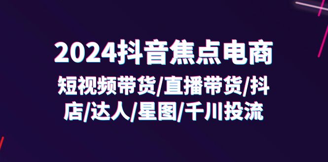 （11794期）2024抖音-焦点电商：短视频带货/直播带货/抖店/达人/星图/千川投流/32节课-东升网创