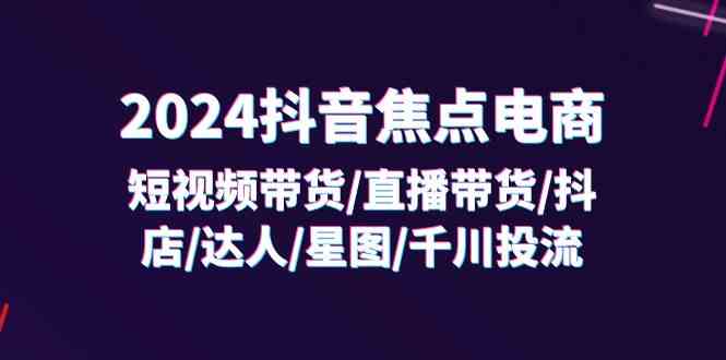 2024抖音焦点电商：短视频带货/直播带货/抖店/达人/星图/千川投流/32节课-东升网创