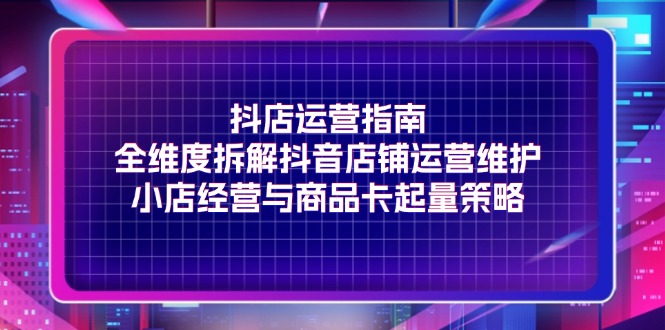 （11799期）抖店运营指南，全维度拆解抖音店铺运营维护，小店经营与商品卡起量策略-东升网创