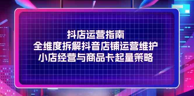抖店运营指南，全维度拆解抖音店铺运营维护，小店经营与商品卡起量策略-东升网创