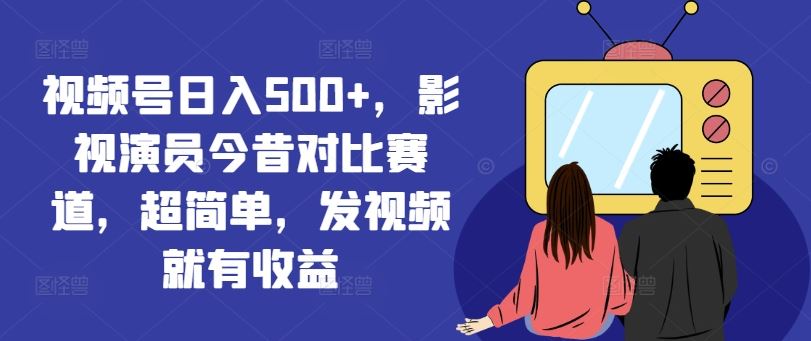 视频号日入500+，影视演员今昔对比赛道，超简单，发视频就有收益【揭秘】-东升网创