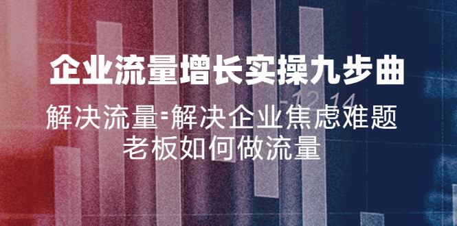 （11822期）企业流量增长实战九步曲，解决流量=解决企业焦虑难题，老板如何做流量-东升网创