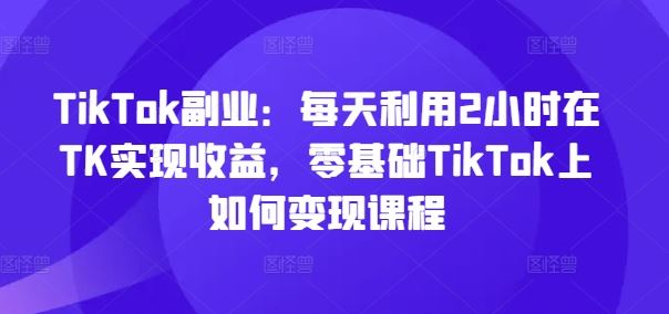 TikTok副业：每天利用2小时在TK实现收益，零基础TikTok上如何变现课程-东升网创