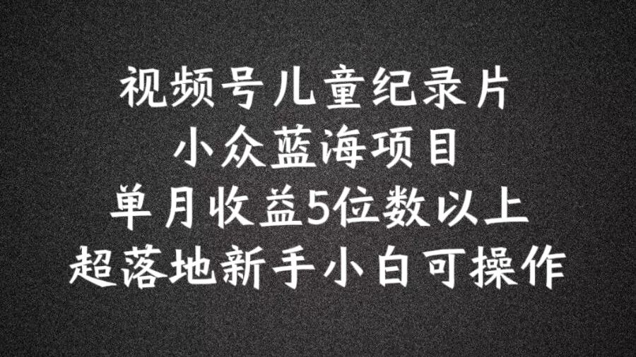 2024蓝海项目视频号儿童纪录片科普，单月收益5位数以上，新手小白可操作【揭秘】-东升网创