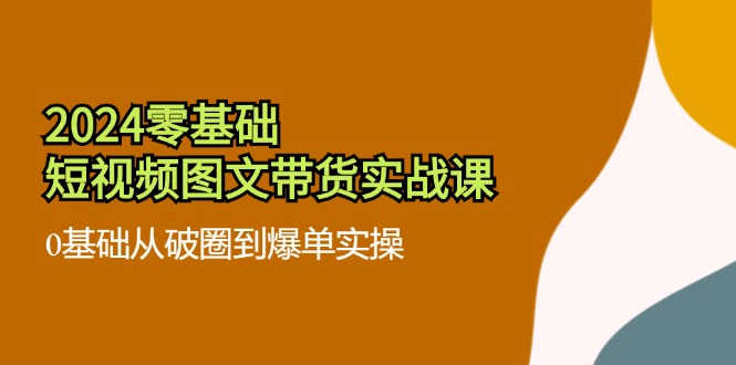 （11878期）2024零基础·短视频图文带货实战课：0基础从破圈到爆单实操（35节课）-东升网创