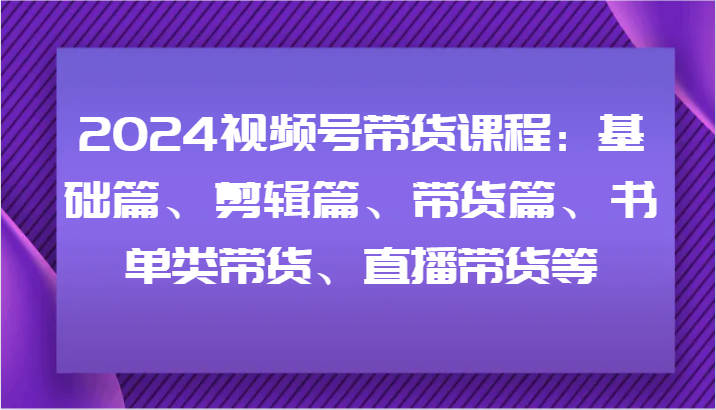 2024视频号带货课程：基础篇、剪辑篇、带货篇、书单类带货、直播带货等-东升网创
