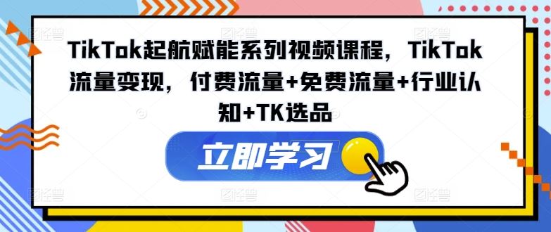 TikTok起航赋能系列视频课程，TikTok流量变现，付费流量+免费流量+行业认知+TK选品-东升网创