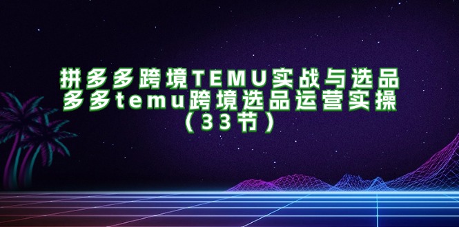 （11934期）拼多多跨境TEMU实战与选品，多多temu跨境选品运营实操（33节）-东升网创