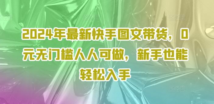 2024年最新快手图文带货，0元无门槛人人可做，新手也能轻松入手-东升网创