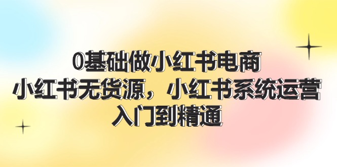 0基础做小红书电商，小红书无货源系统运营，入门到精通 (70节)-东升网创
