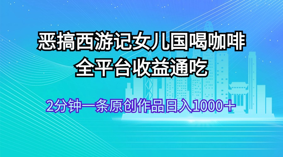 （11985期）恶搞西游记女儿国喝咖啡 全平台收益通吃 2分钟一条原创作品日入1000＋-东升网创