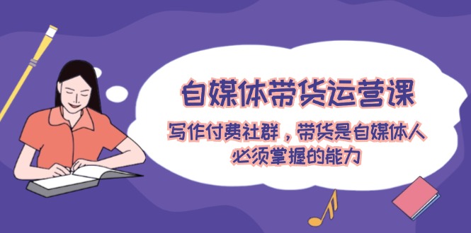 （12043期）自媒体带货运营课：写作付费社群，带货是自媒体人必须掌握的能力-东升网创