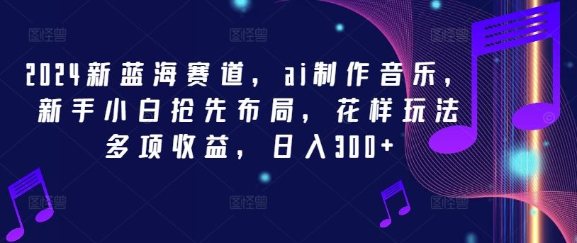 2024新蓝海赛道，ai制作音乐，新手小白抢先布局，花样玩法多项收益，日入300+【揭秘】-东升网创