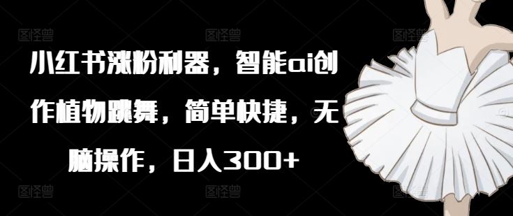 小红书涨粉利器，智能ai创作植物跳舞，简单快捷，无脑操作，日入300+-东升网创
